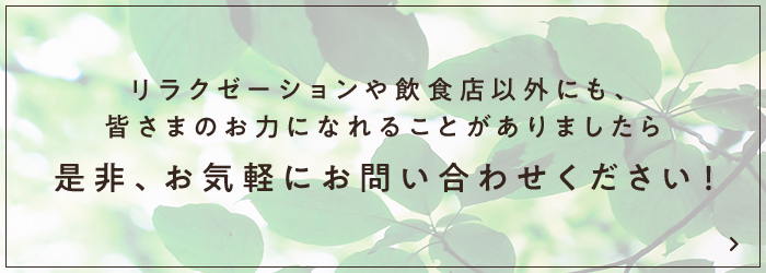 リラクゼーションや飲食店以外にも、皆さまのお力になれることがありましたら、是非、お気軽にお問い合わせください！